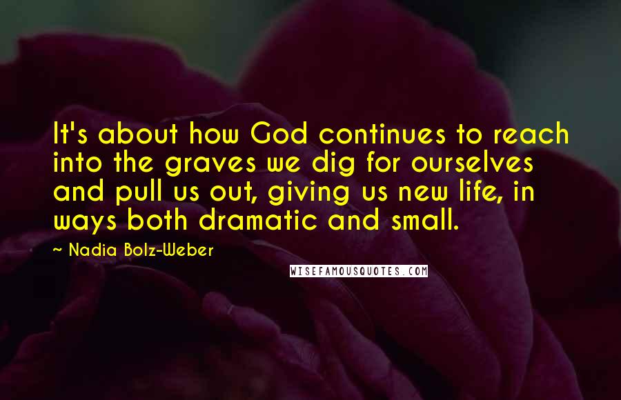 Nadia Bolz-Weber Quotes: It's about how God continues to reach into the graves we dig for ourselves and pull us out, giving us new life, in ways both dramatic and small.