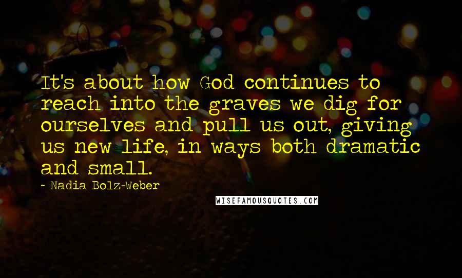 Nadia Bolz-Weber Quotes: It's about how God continues to reach into the graves we dig for ourselves and pull us out, giving us new life, in ways both dramatic and small.