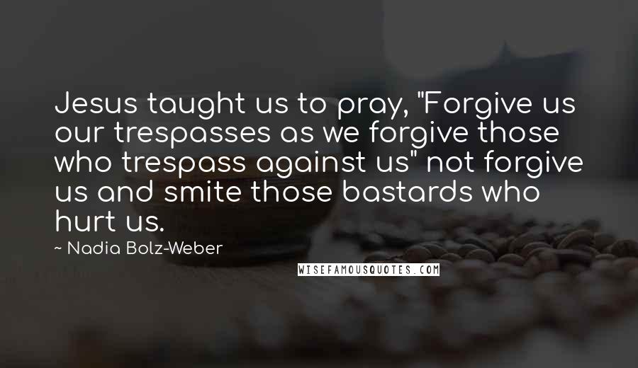 Nadia Bolz-Weber Quotes: Jesus taught us to pray, "Forgive us our trespasses as we forgive those who trespass against us" not forgive us and smite those bastards who hurt us.