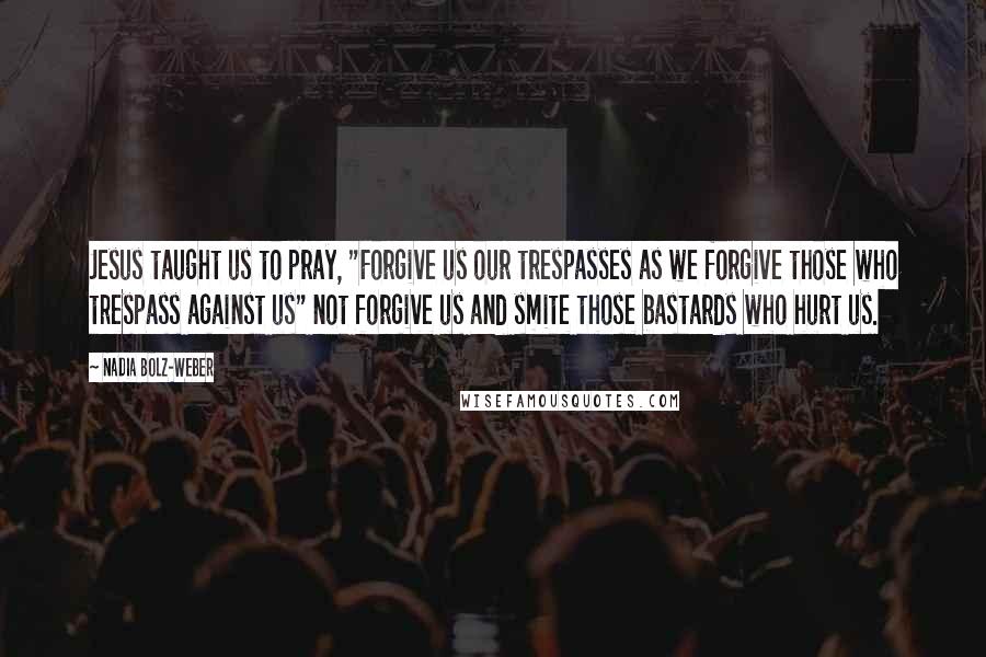 Nadia Bolz-Weber Quotes: Jesus taught us to pray, "Forgive us our trespasses as we forgive those who trespass against us" not forgive us and smite those bastards who hurt us.