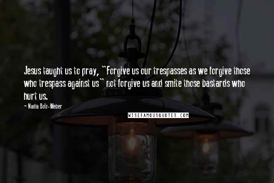 Nadia Bolz-Weber Quotes: Jesus taught us to pray, "Forgive us our trespasses as we forgive those who trespass against us" not forgive us and smite those bastards who hurt us.