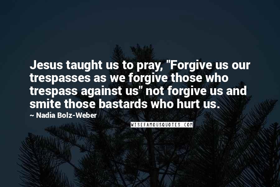 Nadia Bolz-Weber Quotes: Jesus taught us to pray, "Forgive us our trespasses as we forgive those who trespass against us" not forgive us and smite those bastards who hurt us.