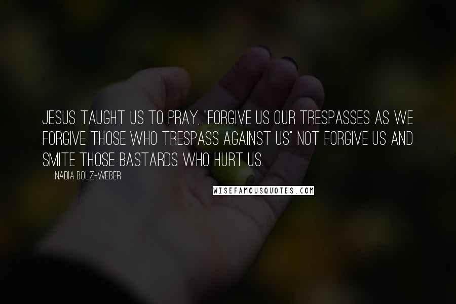 Nadia Bolz-Weber Quotes: Jesus taught us to pray, "Forgive us our trespasses as we forgive those who trespass against us" not forgive us and smite those bastards who hurt us.