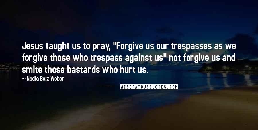 Nadia Bolz-Weber Quotes: Jesus taught us to pray, "Forgive us our trespasses as we forgive those who trespass against us" not forgive us and smite those bastards who hurt us.