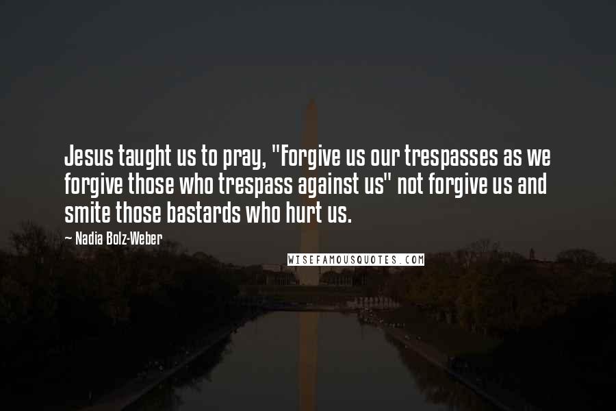 Nadia Bolz-Weber Quotes: Jesus taught us to pray, "Forgive us our trespasses as we forgive those who trespass against us" not forgive us and smite those bastards who hurt us.