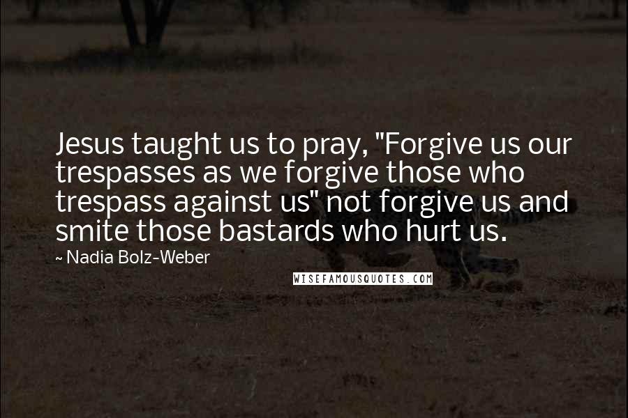 Nadia Bolz-Weber Quotes: Jesus taught us to pray, "Forgive us our trespasses as we forgive those who trespass against us" not forgive us and smite those bastards who hurt us.