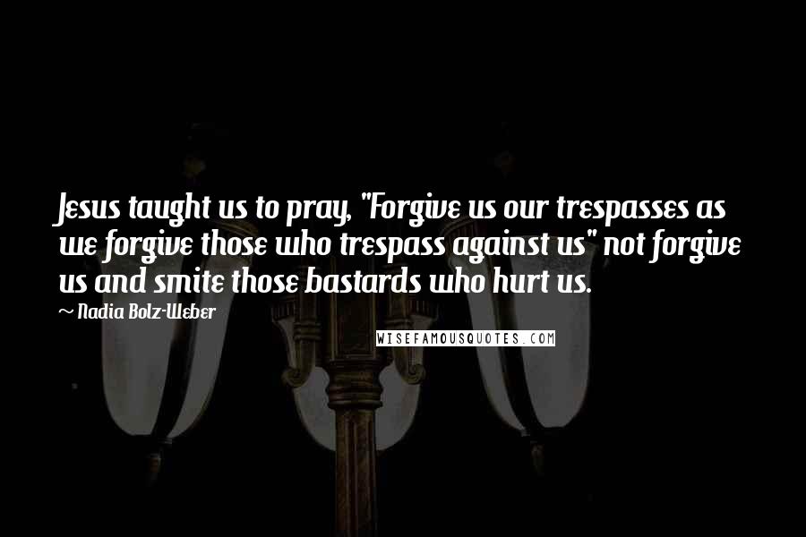 Nadia Bolz-Weber Quotes: Jesus taught us to pray, "Forgive us our trespasses as we forgive those who trespass against us" not forgive us and smite those bastards who hurt us.