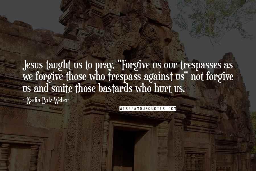 Nadia Bolz-Weber Quotes: Jesus taught us to pray, "Forgive us our trespasses as we forgive those who trespass against us" not forgive us and smite those bastards who hurt us.