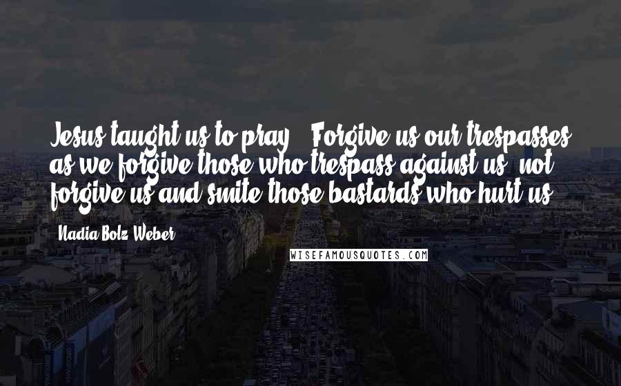 Nadia Bolz-Weber Quotes: Jesus taught us to pray, "Forgive us our trespasses as we forgive those who trespass against us" not forgive us and smite those bastards who hurt us.