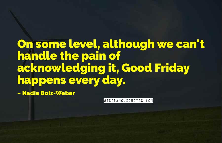 Nadia Bolz-Weber Quotes: On some level, although we can't handle the pain of acknowledging it, Good Friday happens every day.