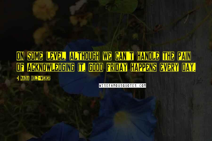 Nadia Bolz-Weber Quotes: On some level, although we can't handle the pain of acknowledging it, Good Friday happens every day.