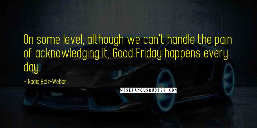 Nadia Bolz-Weber Quotes: On some level, although we can't handle the pain of acknowledging it, Good Friday happens every day.