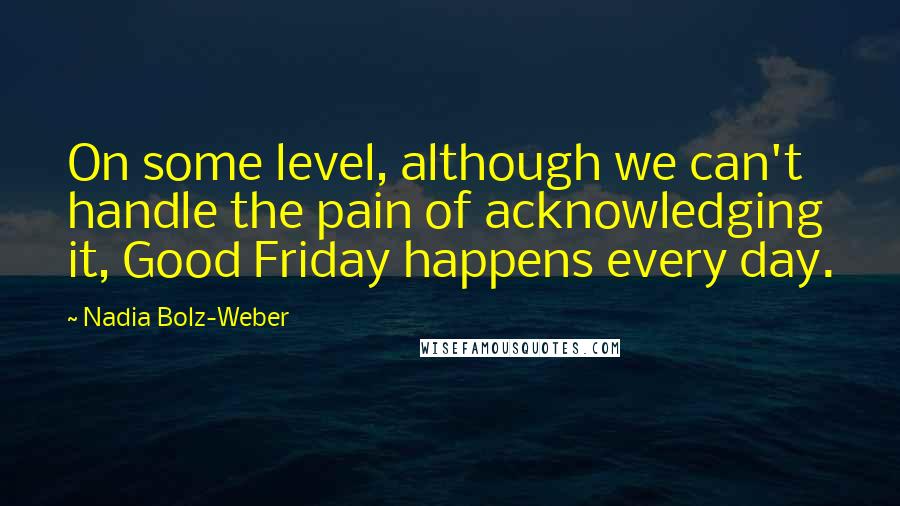 Nadia Bolz-Weber Quotes: On some level, although we can't handle the pain of acknowledging it, Good Friday happens every day.