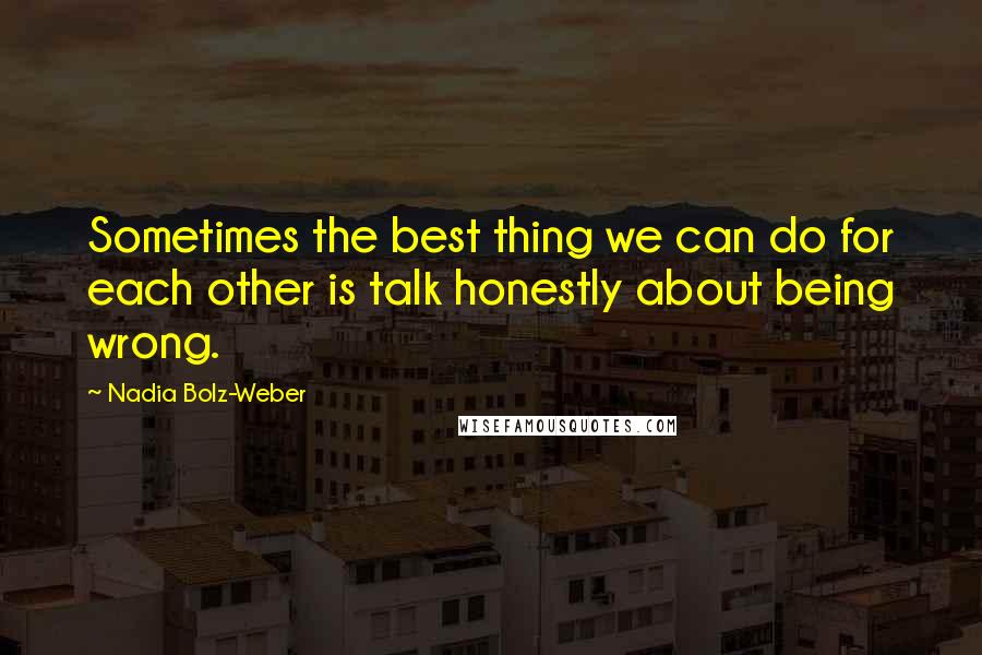 Nadia Bolz-Weber Quotes: Sometimes the best thing we can do for each other is talk honestly about being wrong.