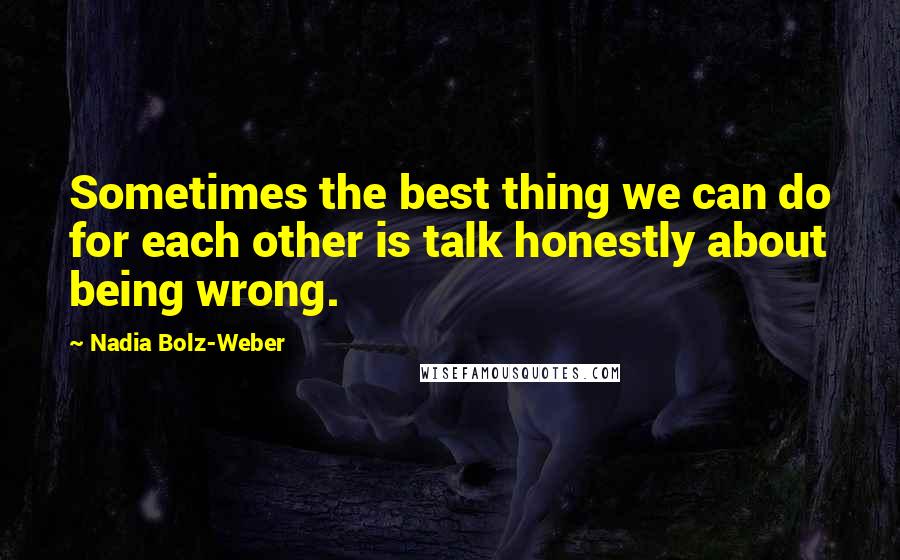 Nadia Bolz-Weber Quotes: Sometimes the best thing we can do for each other is talk honestly about being wrong.