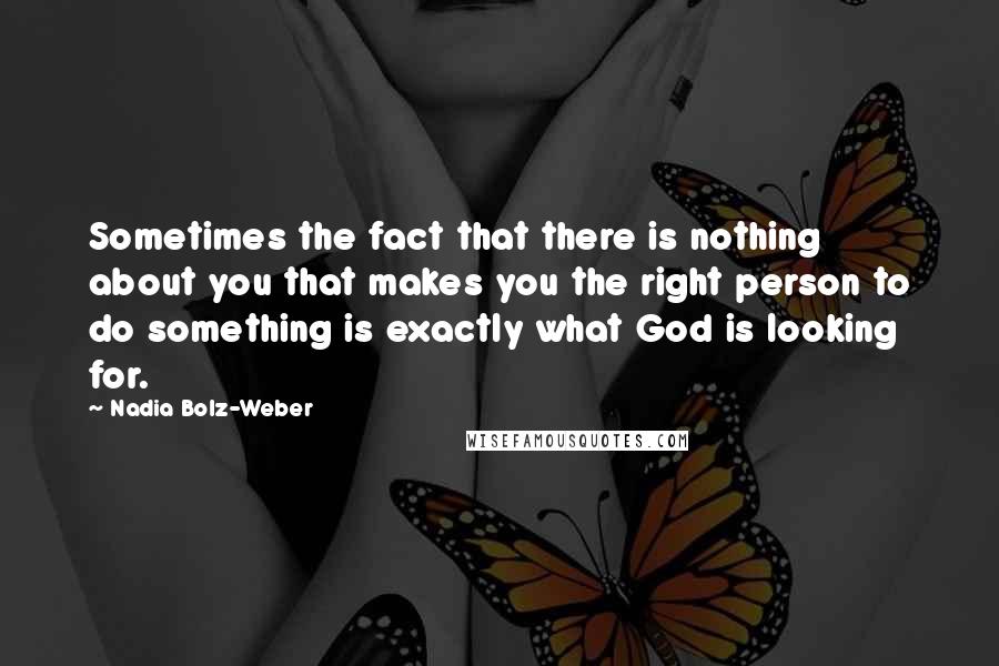 Nadia Bolz-Weber Quotes: Sometimes the fact that there is nothing about you that makes you the right person to do something is exactly what God is looking for.