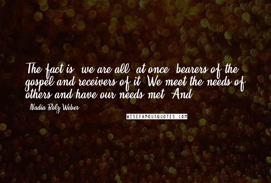 Nadia Bolz-Weber Quotes: The fact is, we are all, at once, bearers of the gospel and receivers of it. We meet the needs of others and have our needs met. And