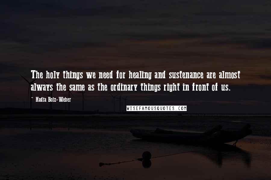 Nadia Bolz-Weber Quotes: The holy things we need for healing and sustenance are almost always the same as the ordinary things right in front of us.