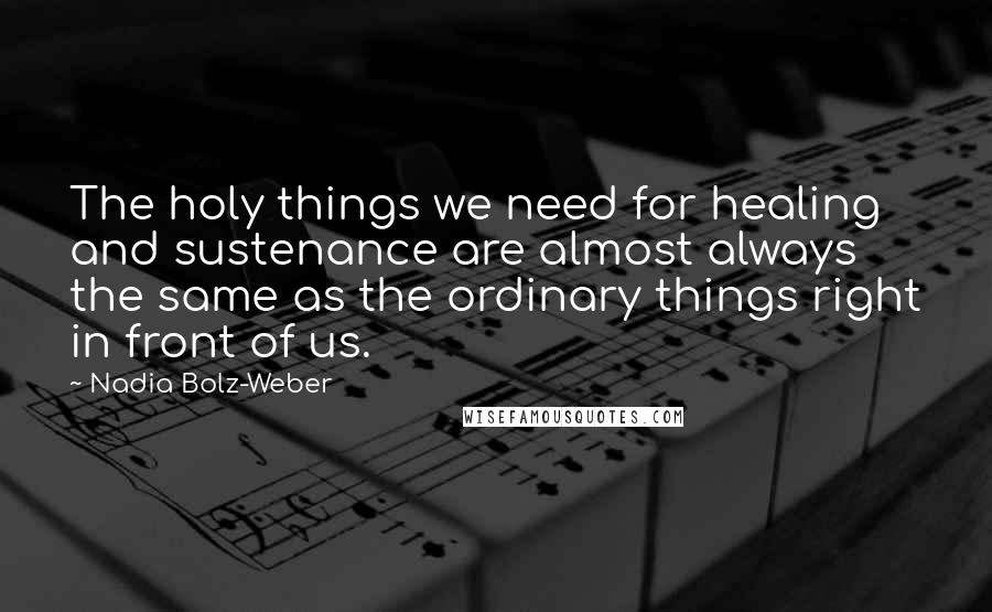 Nadia Bolz-Weber Quotes: The holy things we need for healing and sustenance are almost always the same as the ordinary things right in front of us.