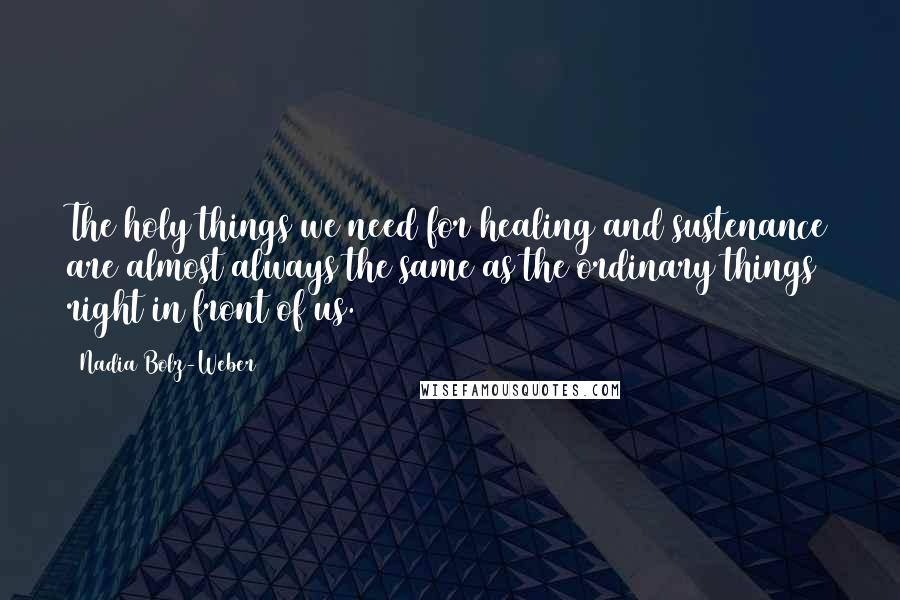 Nadia Bolz-Weber Quotes: The holy things we need for healing and sustenance are almost always the same as the ordinary things right in front of us.