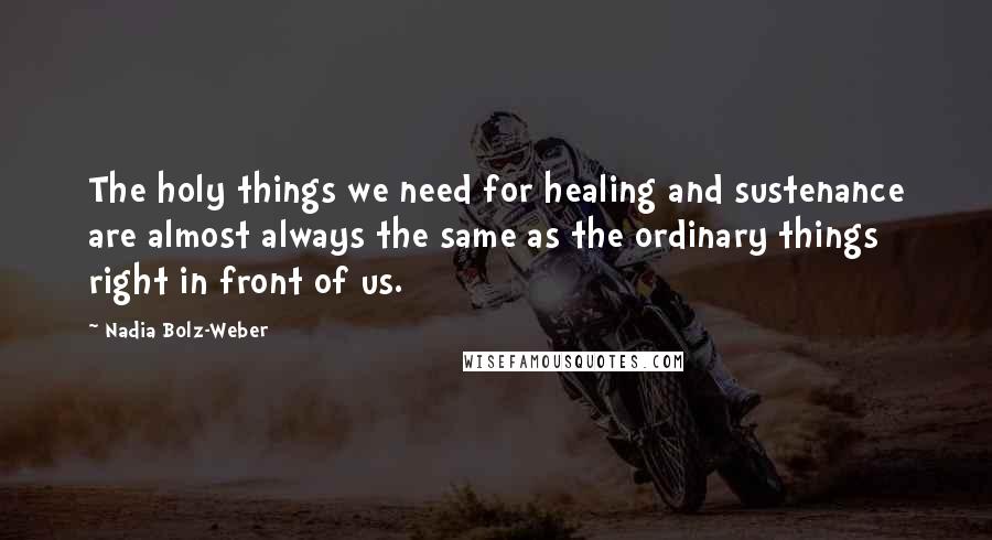 Nadia Bolz-Weber Quotes: The holy things we need for healing and sustenance are almost always the same as the ordinary things right in front of us.