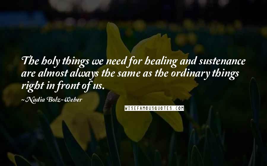 Nadia Bolz-Weber Quotes: The holy things we need for healing and sustenance are almost always the same as the ordinary things right in front of us.