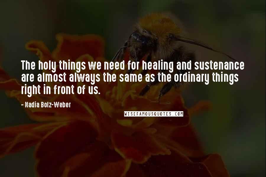 Nadia Bolz-Weber Quotes: The holy things we need for healing and sustenance are almost always the same as the ordinary things right in front of us.
