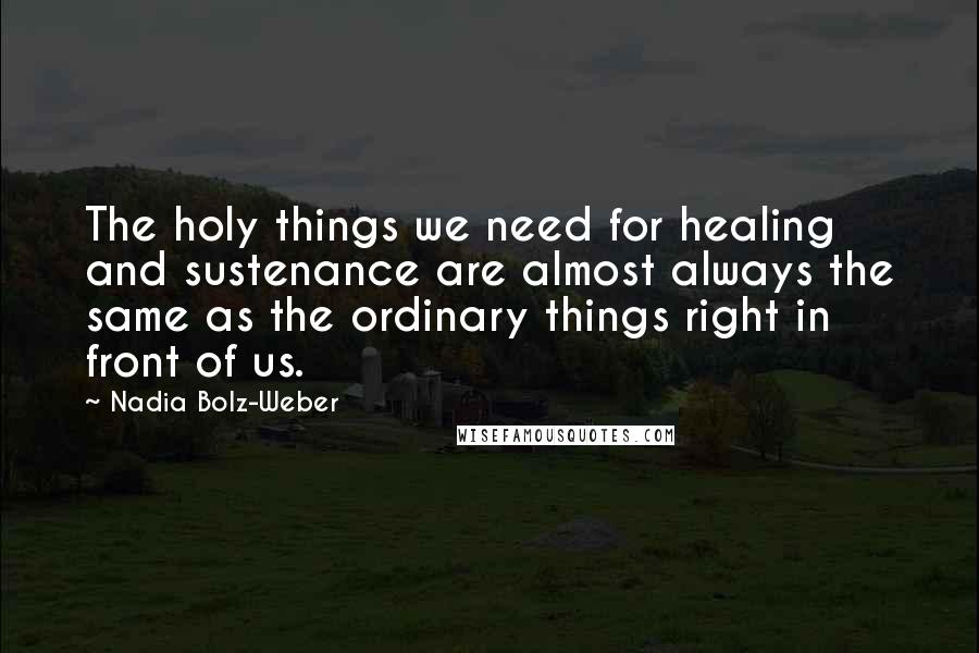 Nadia Bolz-Weber Quotes: The holy things we need for healing and sustenance are almost always the same as the ordinary things right in front of us.