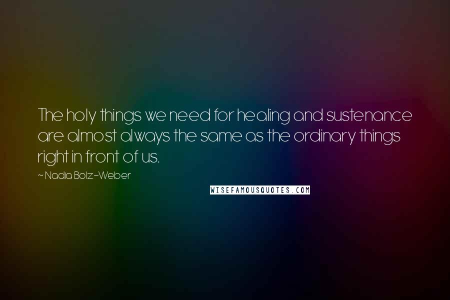 Nadia Bolz-Weber Quotes: The holy things we need for healing and sustenance are almost always the same as the ordinary things right in front of us.