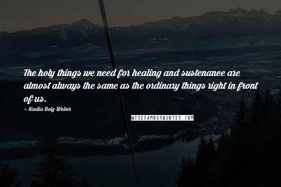 Nadia Bolz-Weber Quotes: The holy things we need for healing and sustenance are almost always the same as the ordinary things right in front of us.