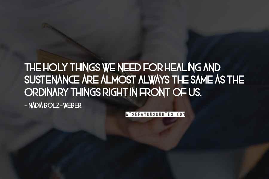 Nadia Bolz-Weber Quotes: The holy things we need for healing and sustenance are almost always the same as the ordinary things right in front of us.