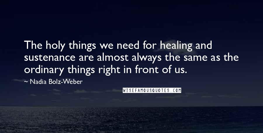 Nadia Bolz-Weber Quotes: The holy things we need for healing and sustenance are almost always the same as the ordinary things right in front of us.