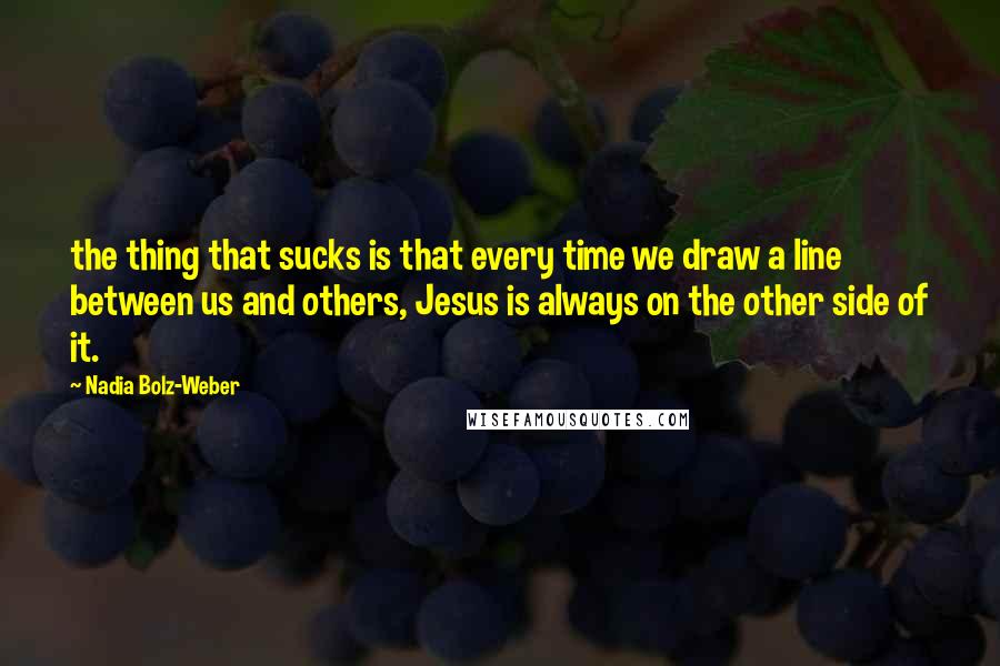 Nadia Bolz-Weber Quotes: the thing that sucks is that every time we draw a line between us and others, Jesus is always on the other side of it.