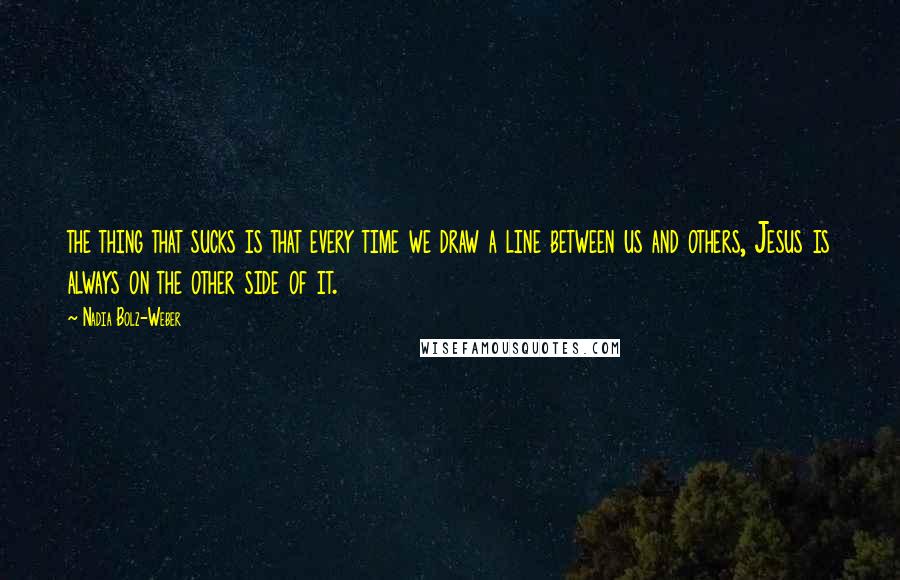 Nadia Bolz-Weber Quotes: the thing that sucks is that every time we draw a line between us and others, Jesus is always on the other side of it.