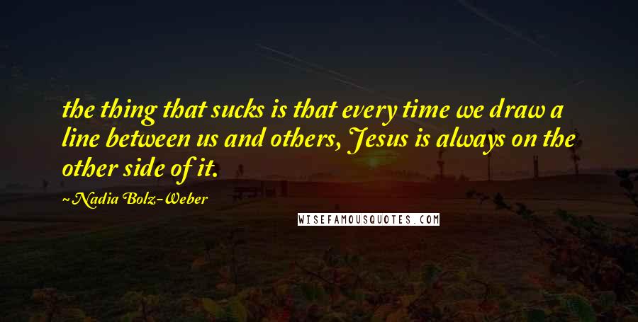 Nadia Bolz-Weber Quotes: the thing that sucks is that every time we draw a line between us and others, Jesus is always on the other side of it.