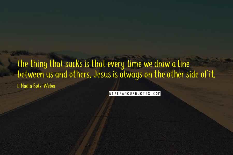 Nadia Bolz-Weber Quotes: the thing that sucks is that every time we draw a line between us and others, Jesus is always on the other side of it.