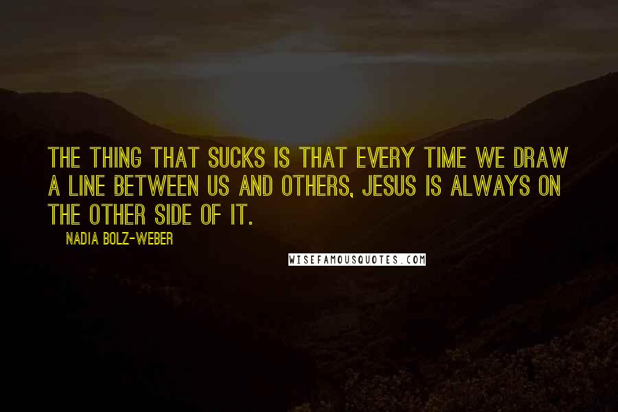 Nadia Bolz-Weber Quotes: the thing that sucks is that every time we draw a line between us and others, Jesus is always on the other side of it.