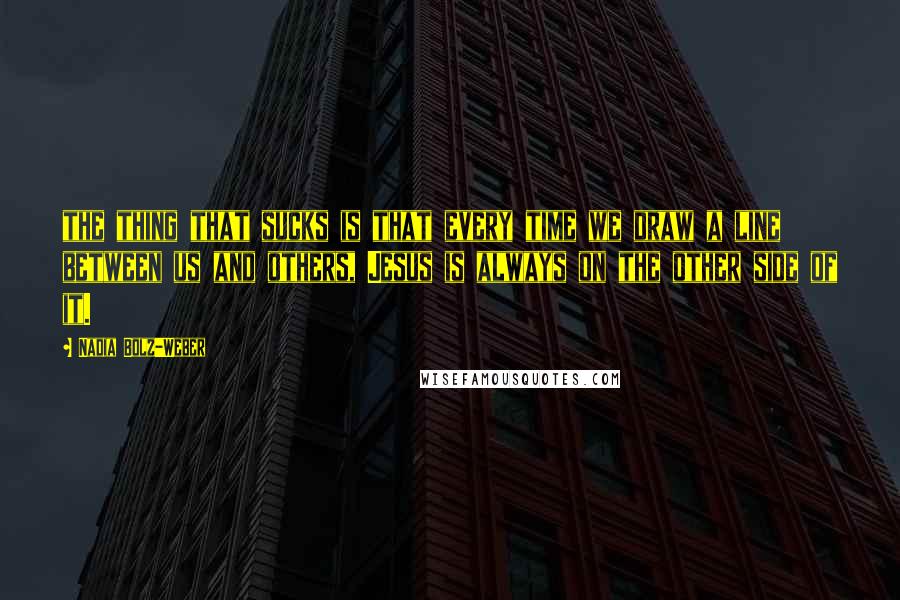 Nadia Bolz-Weber Quotes: the thing that sucks is that every time we draw a line between us and others, Jesus is always on the other side of it.