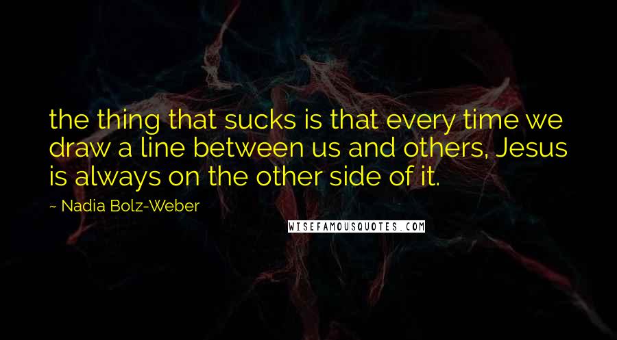 Nadia Bolz-Weber Quotes: the thing that sucks is that every time we draw a line between us and others, Jesus is always on the other side of it.