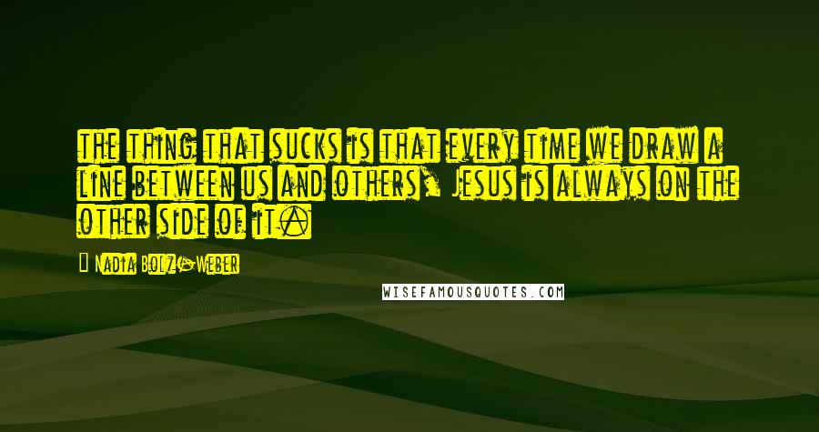 Nadia Bolz-Weber Quotes: the thing that sucks is that every time we draw a line between us and others, Jesus is always on the other side of it.
