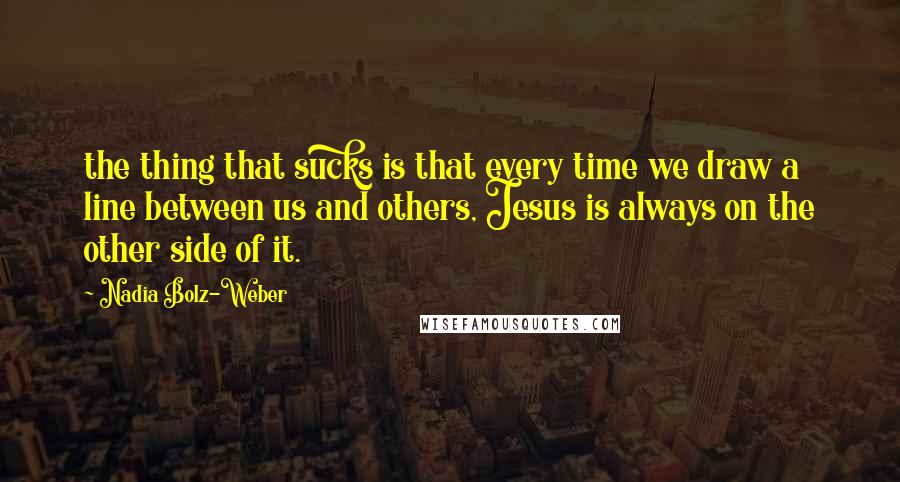 Nadia Bolz-Weber Quotes: the thing that sucks is that every time we draw a line between us and others, Jesus is always on the other side of it.