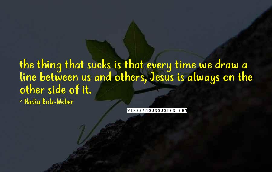Nadia Bolz-Weber Quotes: the thing that sucks is that every time we draw a line between us and others, Jesus is always on the other side of it.