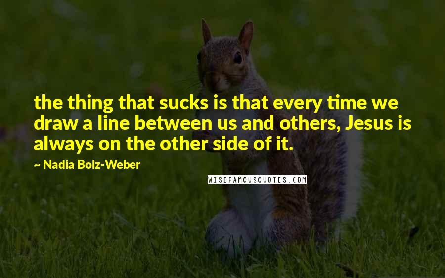 Nadia Bolz-Weber Quotes: the thing that sucks is that every time we draw a line between us and others, Jesus is always on the other side of it.