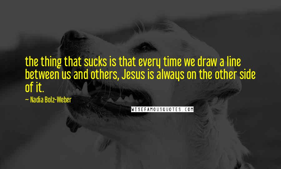 Nadia Bolz-Weber Quotes: the thing that sucks is that every time we draw a line between us and others, Jesus is always on the other side of it.