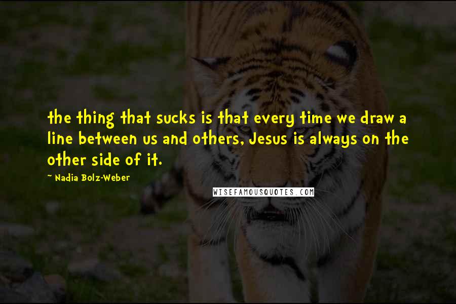 Nadia Bolz-Weber Quotes: the thing that sucks is that every time we draw a line between us and others, Jesus is always on the other side of it.