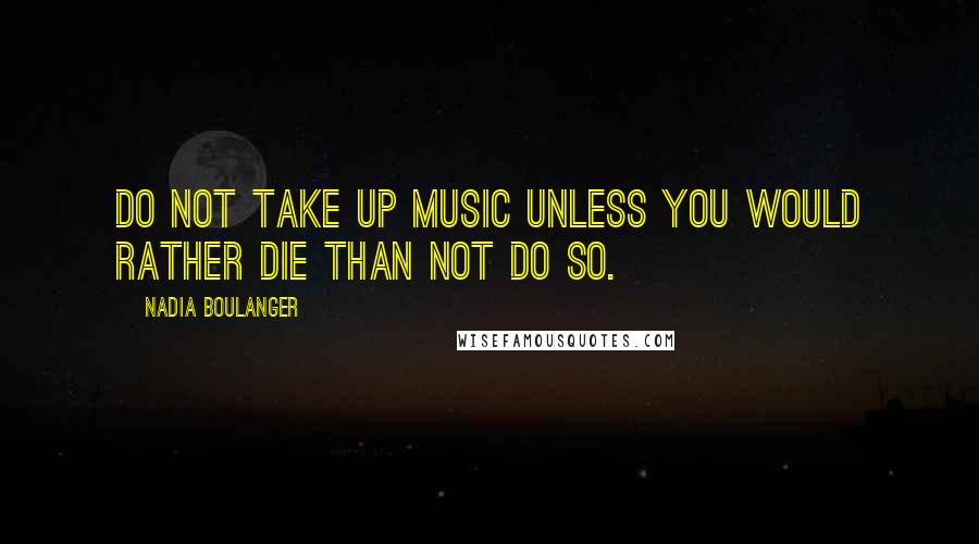 Nadia Boulanger Quotes: Do not take up music unless you would rather die than not do so.