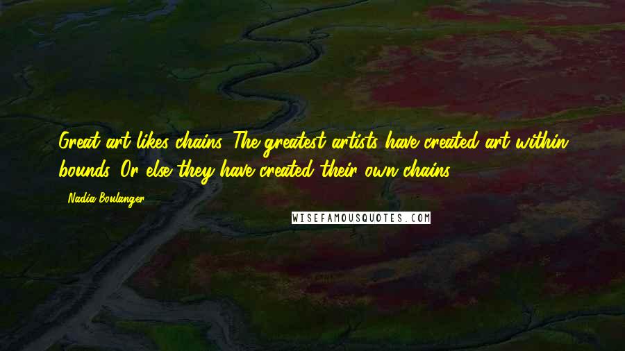 Nadia Boulanger Quotes: Great art likes chains. The greatest artists have created art within bounds. Or else they have created their own chains.