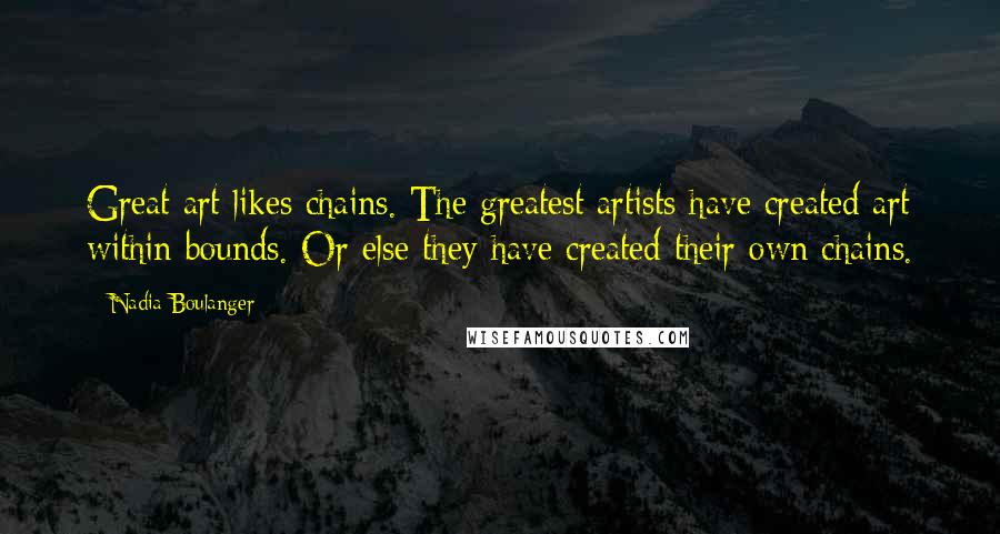 Nadia Boulanger Quotes: Great art likes chains. The greatest artists have created art within bounds. Or else they have created their own chains.