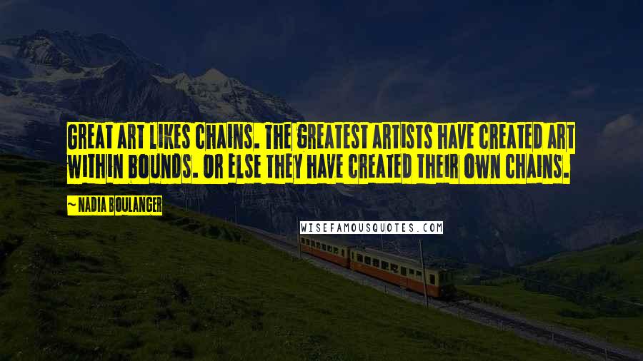 Nadia Boulanger Quotes: Great art likes chains. The greatest artists have created art within bounds. Or else they have created their own chains.