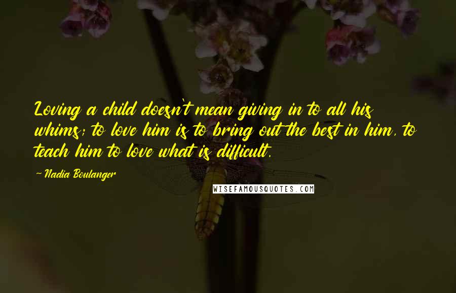 Nadia Boulanger Quotes: Loving a child doesn't mean giving in to all his whims; to love him is to bring out the best in him, to teach him to love what is difficult.